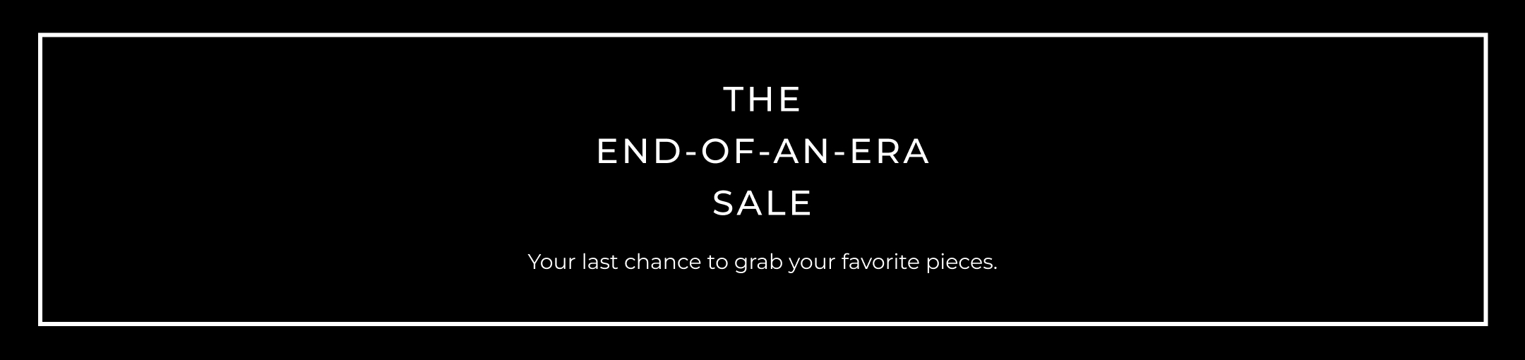The End-Of-An-Era Sale. Your last chance to grab your favorite pieces.