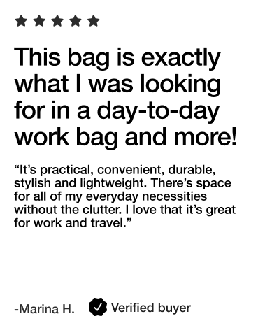 This bag is exactly what I was looking for in a day-to-day work bag and more!

“It’s practical, convenient, durable, stylish and lightweight. There’s space for all of my everyday necessities without the clutter. I love that it’s great for work and travel.”

- Marina H. Verified Buyer