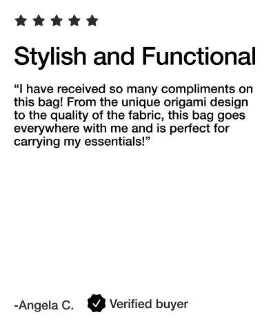 Stylish and Functional

“I have received so many compliments on this bag! From the unique origami design to the quality of the fabric, this bag goes everywhere with me and is perfect for carrying my essentials!”

- Angela C. Verified Buyer