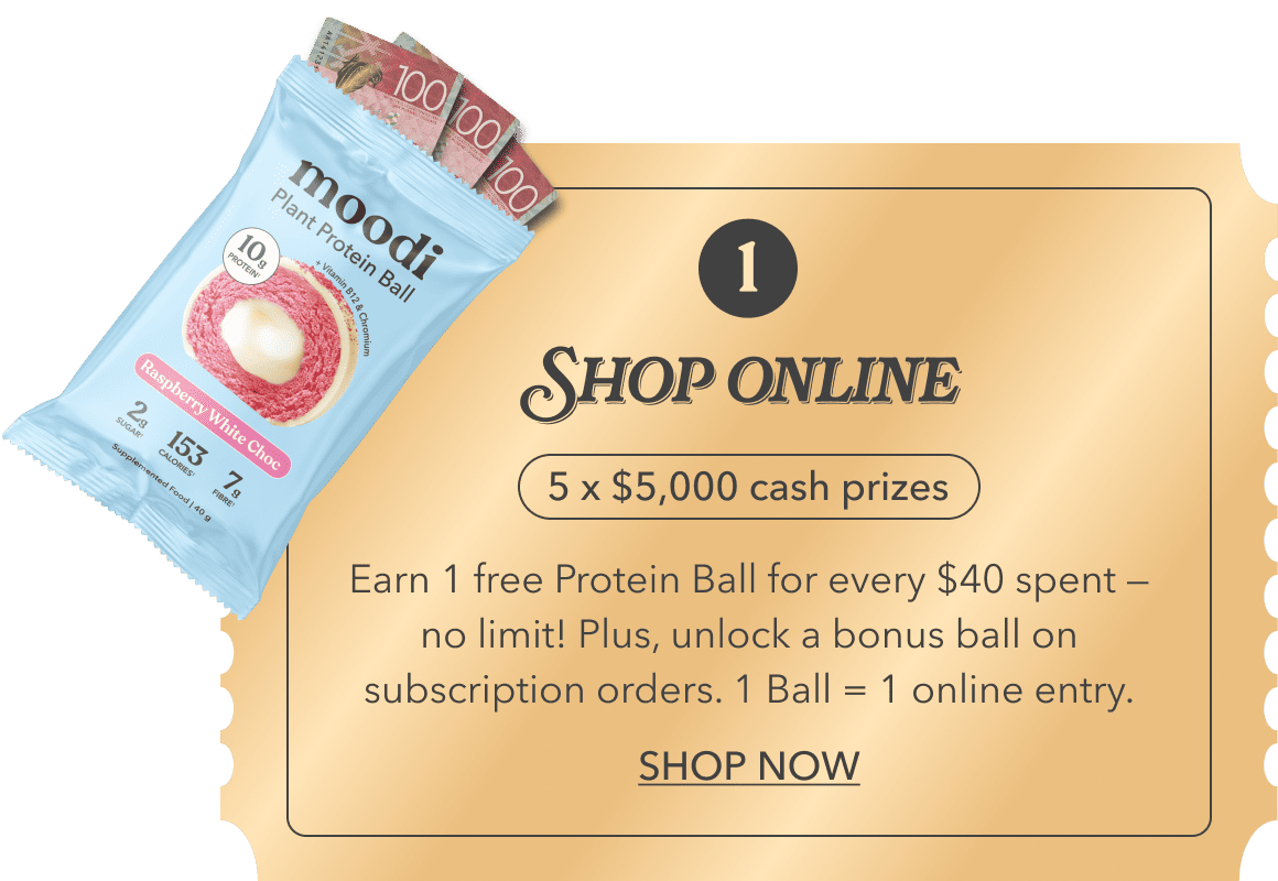 1. Shop online | 5 x $5,000 cash prizes | Earn 1 free Protein Ball for every $40 spent — no limit! Plus, unlock a bonus ball on subscription orders. 1 Ball = 1 online entry. | SHOP NOW